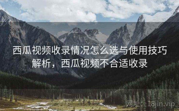 西瓜视频收录情况怎么选与使用技巧解析，西瓜视频不合适收录