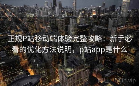 正规P站移动端体验完整攻略：新手必看的优化方法说明，p站app是什么