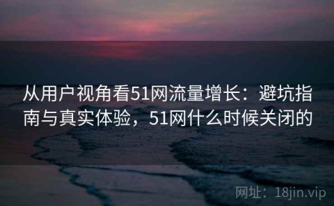 从用户视角看51网流量增长：避坑指南与真实体验，51网什么时候关闭的