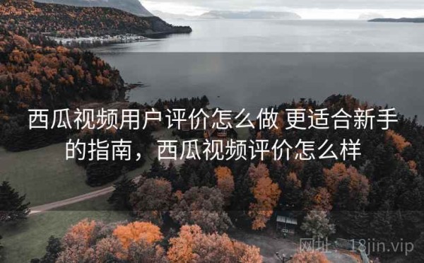 西瓜视频用户评价怎么做 更适合新手的指南，西瓜视频评价怎么样