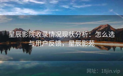 星辰影院收录情况现状分析：怎么选与用户反馈，星辰影苑