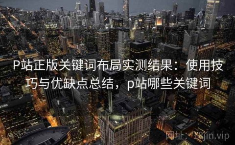 P站正版关键词布局实测结果：使用技巧与优缺点总结，p站哪些关键词