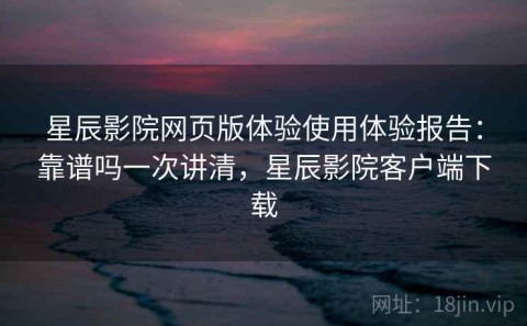 星辰影院网页版体验使用体验报告：靠谱吗一次讲清，星辰影院客户端下载