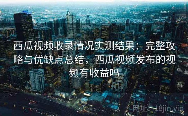 西瓜视频收录情况实测结果：完整攻略与优缺点总结，西瓜视频发布的视频有收益吗