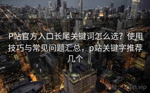 P站官方入口长尾关键词怎么选？使用技巧与常见问题汇总，p站关键字推荐几个