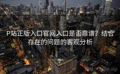 P站正版入口官网入口是否靠谱？结合存在的问题的客观分析