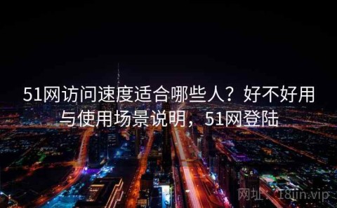 51网访问速度适合哪些人？好不好用与使用场景说明，51网登陆