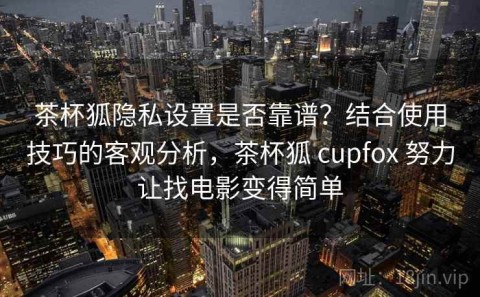 茶杯狐隐私设置是否靠谱？结合使用技巧的客观分析，茶杯狐 cupfox 努力让找电影变得简单