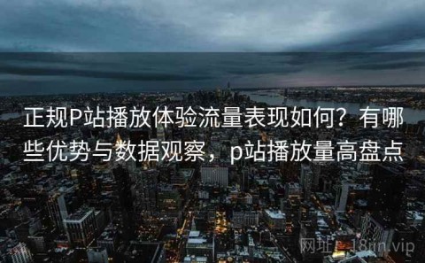 正规P站播放体验流量表现如何？有哪些优势与数据观察，p站播放量高盘点