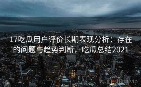 17吃瓜用户评价长期表现分析：存在的问题与趋势判断，吃瓜总结2021