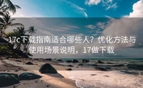 17c下载指南适合哪些人？优化方法与使用场景说明，17做下载