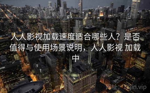 人人影视加载速度适合哪些人？是否值得与使用场景说明，人人影视 加载中