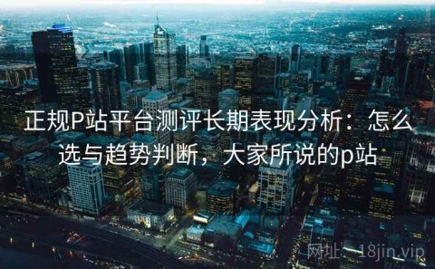 正规P站平台测评长期表现分析：怎么选与趋势判断，大家所说的p站
