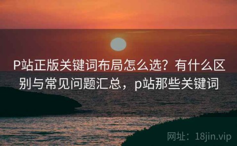 P站正版关键词布局怎么选？有什么区别与常见问题汇总，p站那些关键词
