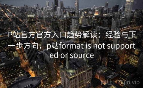 P站官方官方入口趋势解读：经验与下一步方向，p站format is not supported or source