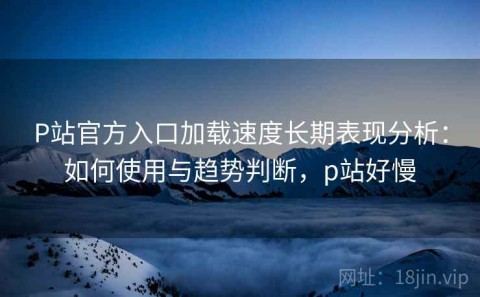 P站官方入口加载速度长期表现分析：如何使用与趋势判断，p站好慢