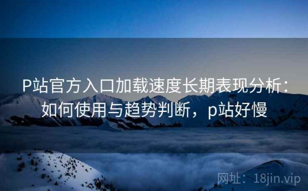 P站官方入口加载速度长期表现分析：如何使用与趋势判断，p站好慢