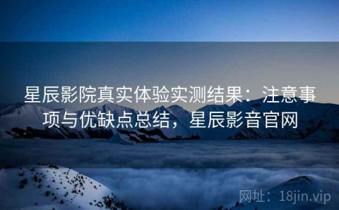 星辰影院真实体验实测结果：注意事项与优缺点总结，星辰影音官网