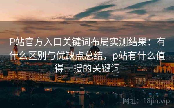P站官方入口关键词布局实测结果：有什么区别与优缺点总结，p站有什么值得一搜的关键词