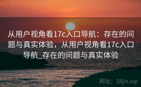 从用户视角看17c入口导航：存在的问题与真实体验，从用户视角看17c入口导航_存在的问题与真实体验