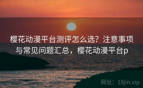 樱花动漫平台测评怎么选？注意事项与常见问题汇总，樱花动漫平台p