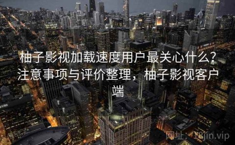 柚子影视加载速度用户最关心什么？注意事项与评价整理，柚子影视客户端