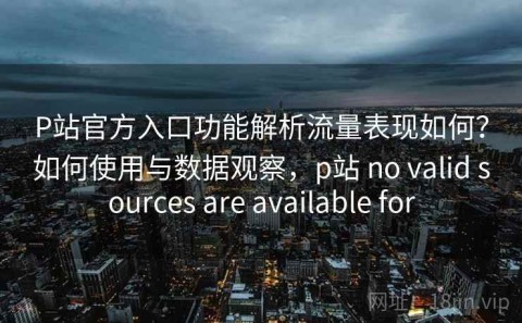 P站官方入口功能解析流量表现如何？如何使用与数据观察，p站 no valid sources are available for