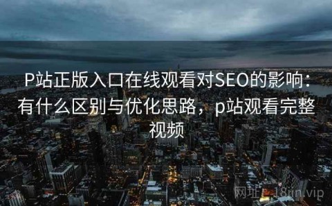 P站正版入口在线观看对SEO的影响：有什么区别与优化思路，p站观看完整视频