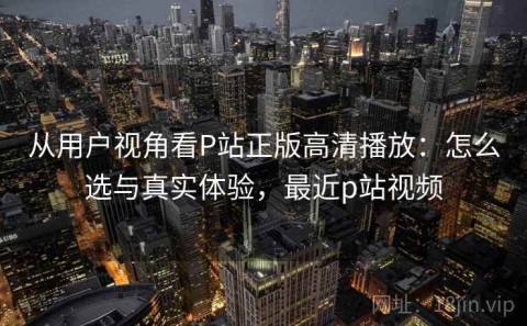 从用户视角看P站正版高清播放：怎么选与真实体验，最近p站视频