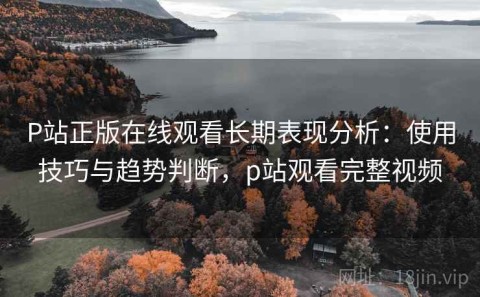 P站正版在线观看长期表现分析：使用技巧与趋势判断，p站观看完整视频