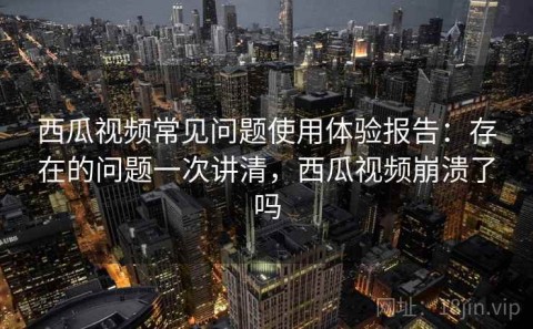 西瓜视频常见问题使用体验报告：存在的问题一次讲清，西瓜视频崩溃了吗