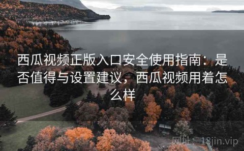 西瓜视频正版入口安全使用指南：是否值得与设置建议，西瓜视频用着怎么样
