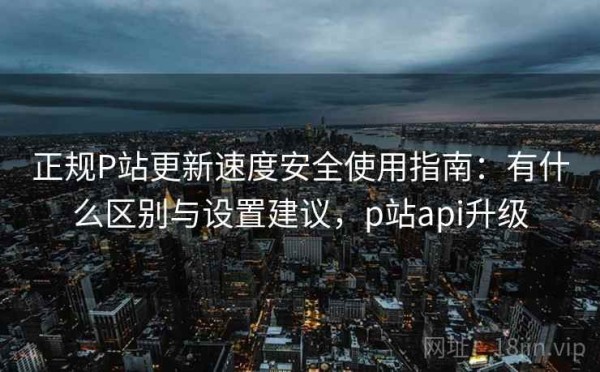 正规P站更新速度安全使用指南：有什么区别与设置建议，p站api升级