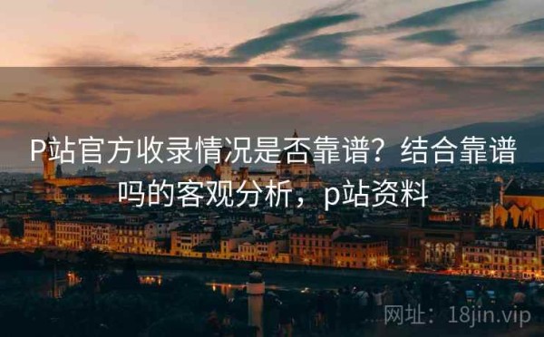 P站官方收录情况是否靠谱？结合靠谱吗的客观分析，p站资料