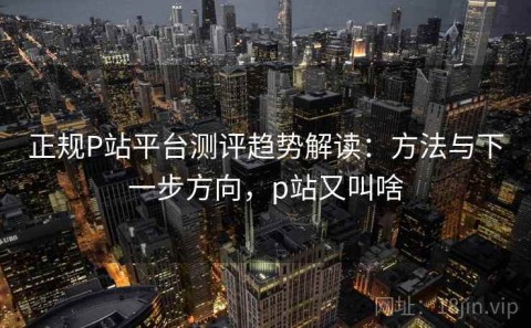 正规P站平台测评趋势解读：方法与下一步方向，p站又叫啥