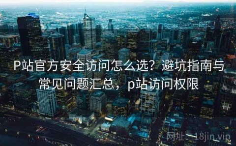 P站官方安全访问怎么选？避坑指南与常见问题汇总，p站访问权限