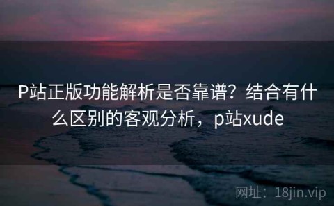 P站正版功能解析是否靠谱？结合有什么区别的客观分析，p站xude