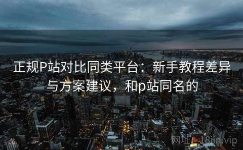 正规P站对比同类平台：新手教程差异与方案建议，和p站同名的