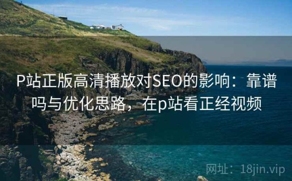 P站正版高清播放对SEO的影响：靠谱吗与优化思路，在p站看正经视频