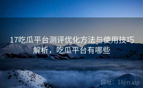 17吃瓜平台测评优化方法与使用技巧解析，吃瓜平台有哪些