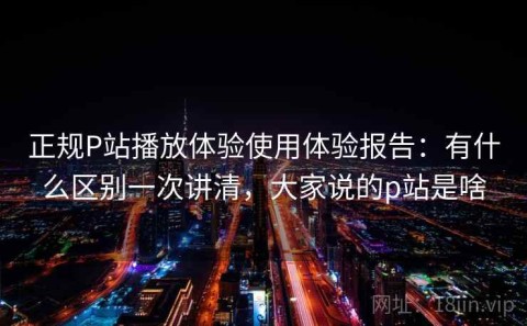 正规P站播放体验使用体验报告：有什么区别一次讲清，大家说的p站是啥