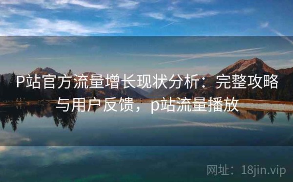 P站官方流量增长现状分析：完整攻略与用户反馈，p站流量播放