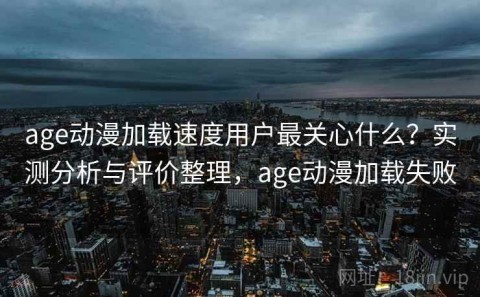 age动漫加载速度用户最关心什么？实测分析与评价整理，age动漫加载失败