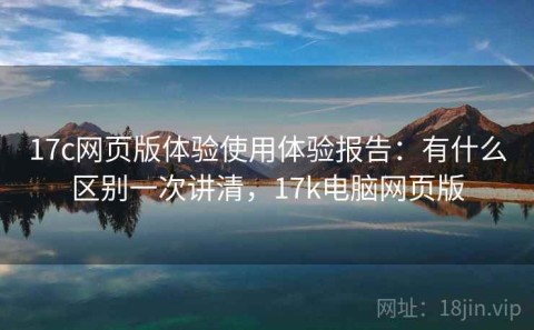 17c网页版体验使用体验报告：有什么区别一次讲清，17k电脑网页版