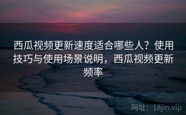西瓜视频更新速度适合哪些人？使用技巧与使用场景说明，西瓜视频更新频率