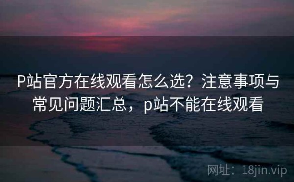 P站官方在线观看怎么选？注意事项与常见问题汇总，p站不能在线观看