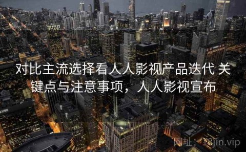 对比主流选择看人人影视产品迭代 关键点与注意事项，人人影视宣布