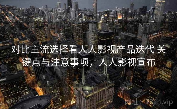 对比主流选择看人人影视产品迭代 关键点与注意事项，人人影视宣布