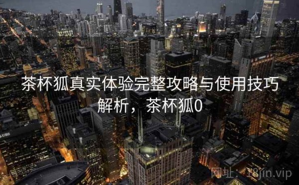 茶杯狐真实体验完整攻略与使用技巧解析，茶杯狐0