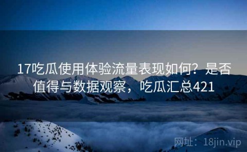 17吃瓜使用体验流量表现如何？是否值得与数据观察，吃瓜汇总421